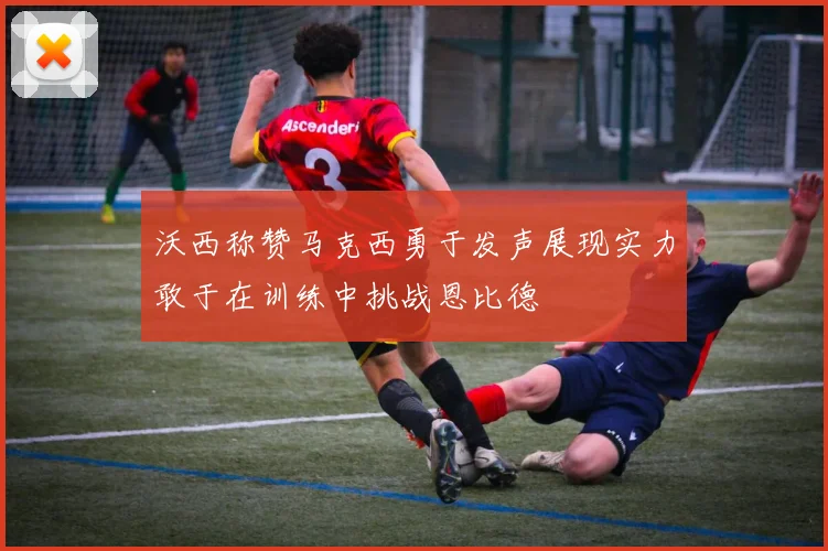 沃西称赞马克西勇于发声展现实力敢于在训练中挑战恩比德