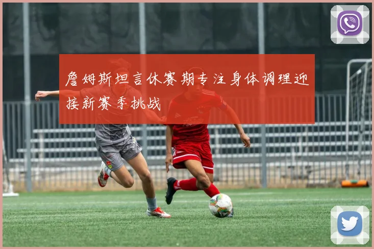 詹姆斯坦言休赛期专注身体调理迎接新赛季挑战