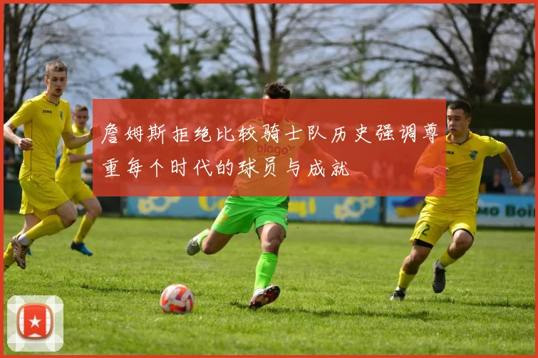 詹姆斯拒绝比较骑士队历史强调尊重每个时代的球员与成就
