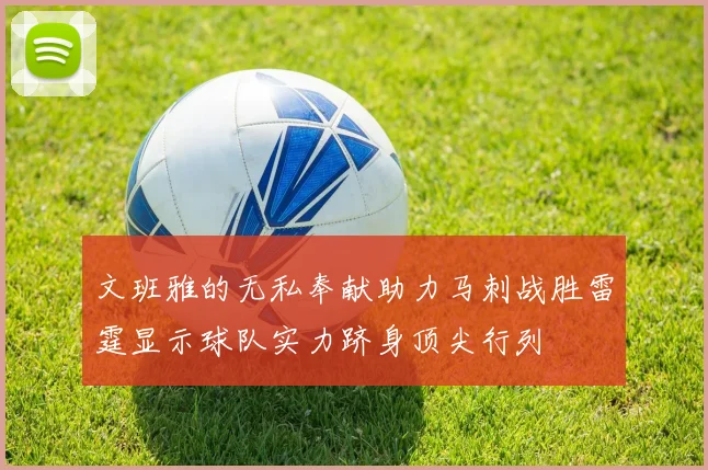 文班雅的无私奉献助力马刺战胜雷霆显示球队实力跻身顶尖行列