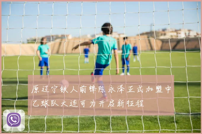 原辽宁铁人前锋陈永泽正式加盟中乙球队大连可为开启新征程