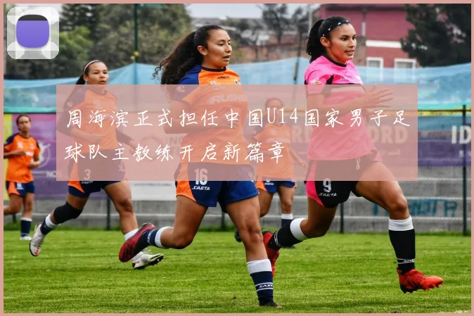 周海滨正式担任中国U14国家男子足球队主教练开启新篇章