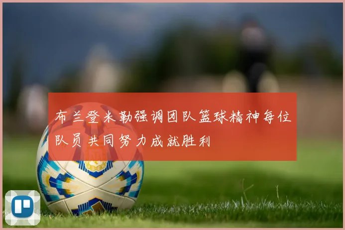 布兰登米勒强调团队篮球精神每位队员共同努力成就胜利