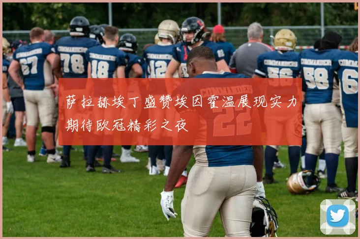 萨拉赫埃丁盛赞埃因霍温展现实力期待欧冠精彩之夜