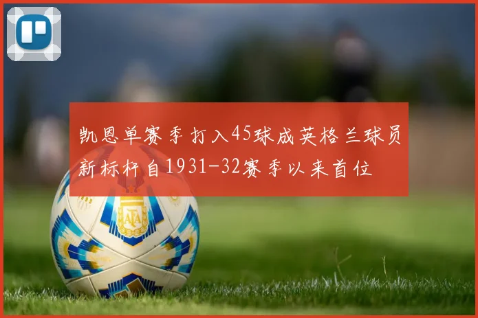 凯恩单赛季打入45球成英格兰球员新标杆自1931-32赛季以来首位