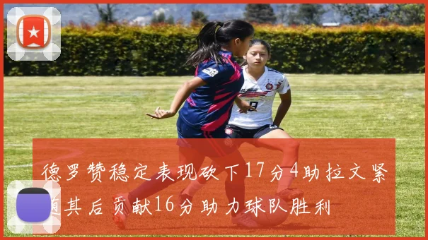 德罗赞稳定表现砍下17分4助拉文紧随其后贡献16分助力球队胜利