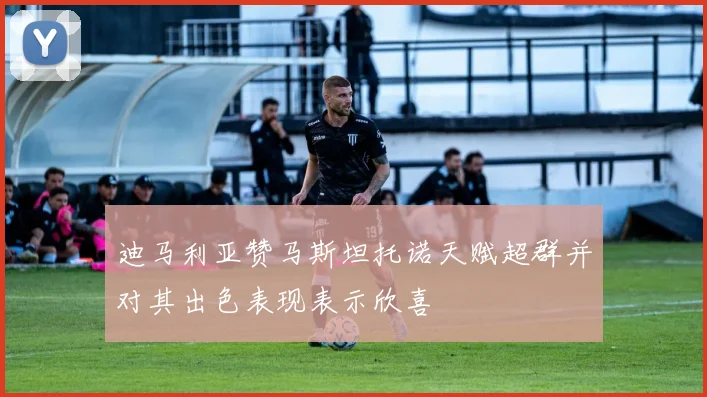 迪马利亚赞马斯坦托诺天赋超群并对其出色表现表示欣喜