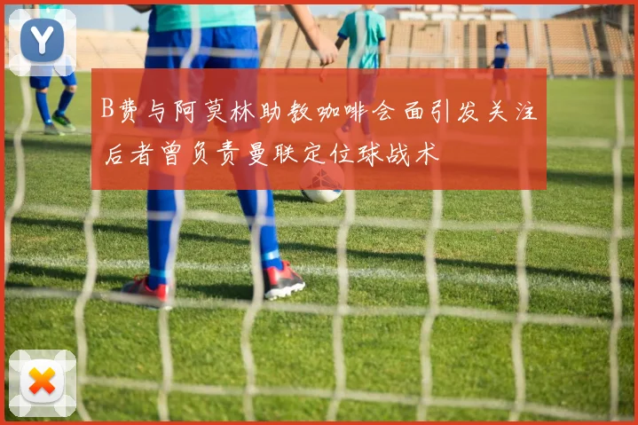 B费与阿莫林助教咖啡会面引发关注后者曾负责曼联定位球战术