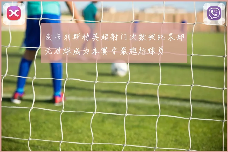 麦卡利斯特英超射门次数破纪录却无进球成为本赛季最尴尬球员
