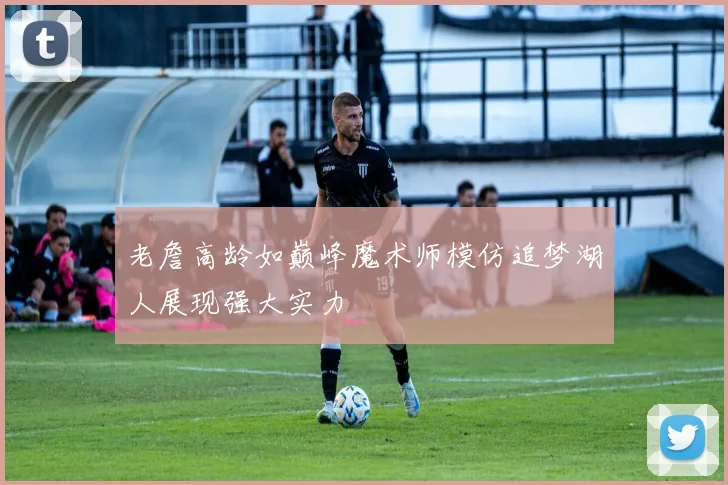 老詹高龄如巅峰魔术师模仿追梦湖人展现强大实力