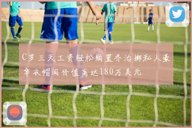 C罗三天工资轻松购置乔治娜私人豪华衣帽间价值高达180万美元