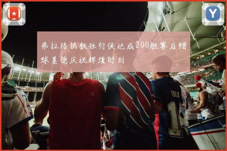 弗拉格执教独行侠达成200胜赛后赠球基德庆祝辉煌时刻