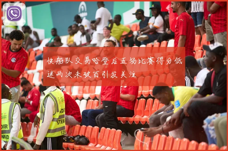 快船队交易哈登后五场比赛得分低迷两次未破百引发关注