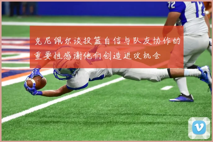 克尼佩尔谈投篮自信与队友协作的重要性感谢他们创造进攻机会