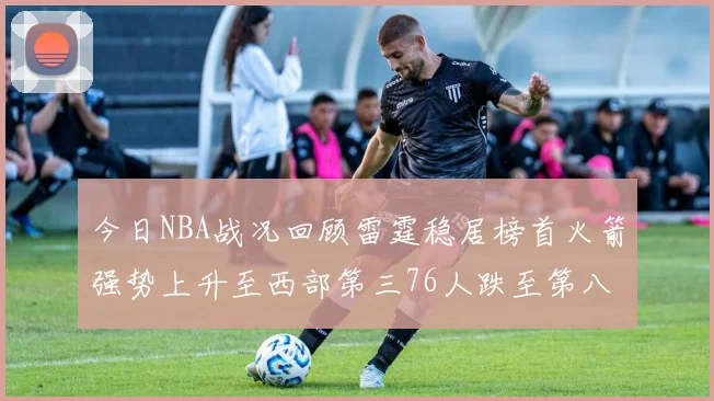 今日NBA战况回顾雷霆稳居榜首火箭强势上升至西部第三76人跌至第八位