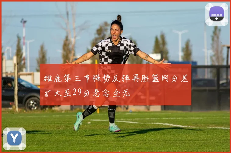 雄鹿第三节强势反弹再胜篮网分差扩大至29分悬念全无