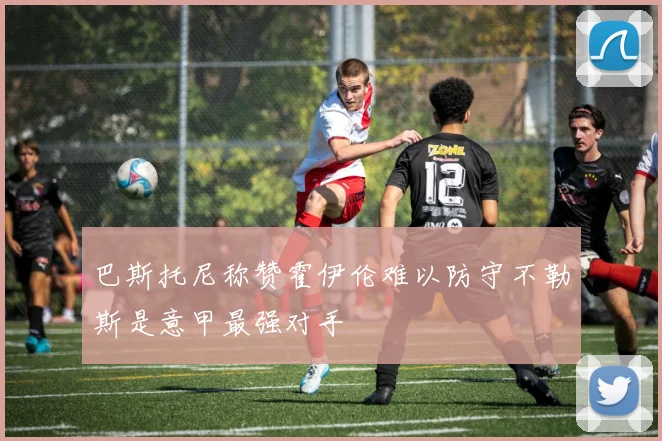 巴斯托尼称赞霍伊伦难以防守不勒斯是意甲最强对手