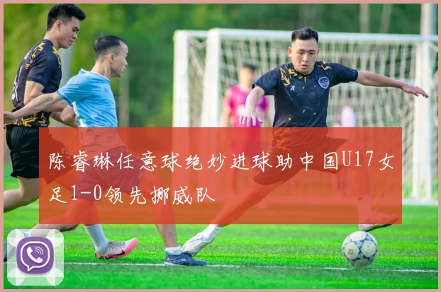 陈睿琳任意球绝妙进球助中国U17女足1-0领先挪威队