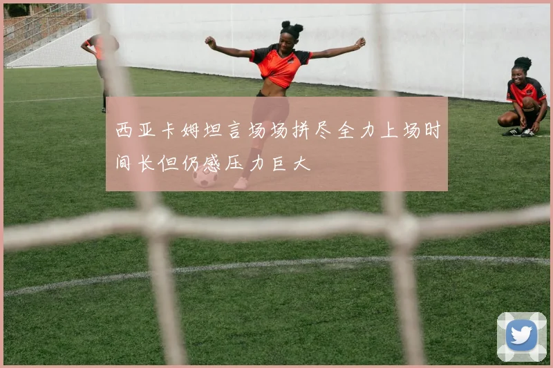 西亚卡姆坦言场场拼尽全力上场时间长但仍感压力巨大