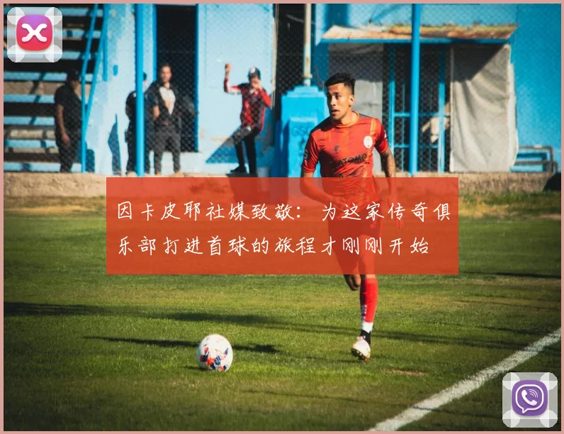 因卡皮耶社媒致敬：为这家传奇俱乐部打进首球的旅程才刚刚开始