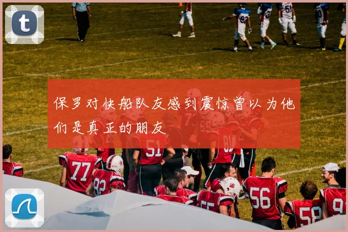保罗对快船队友感到震惊曾以为他们是真正的朋友