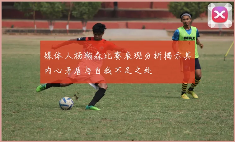 媒体人杨瀚森比赛表现分析揭示其内心矛盾与自我不足之处