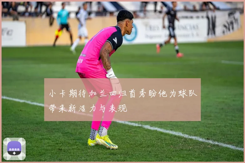 小卡期待加兰回归首秀盼他为球队带来新活力与表现