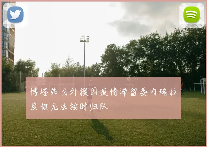 博塔弗戈外援因疫情滞留委内瑞拉度假无法按时归队