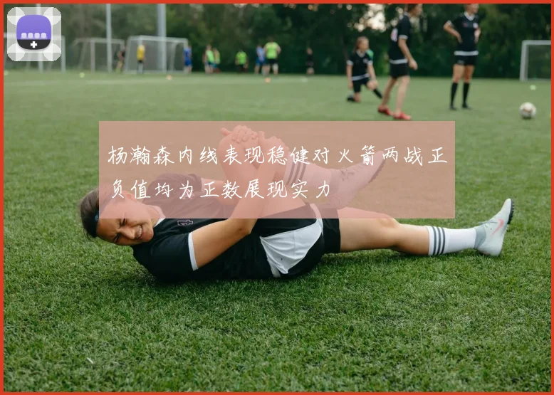 杨瀚森内线表现稳健对火箭两战正负值均为正数展现实力
