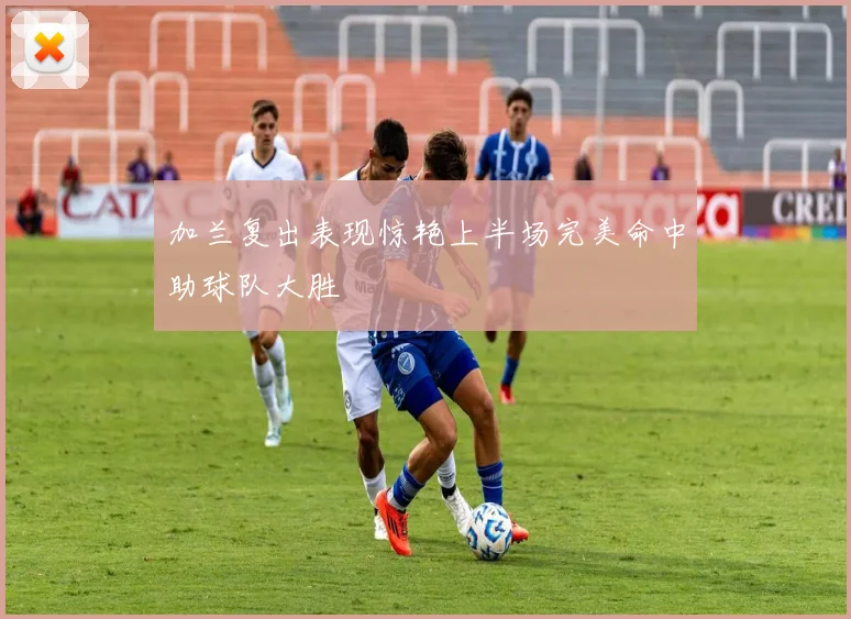加兰复出表现惊艳上半场完美命中助球队大胜