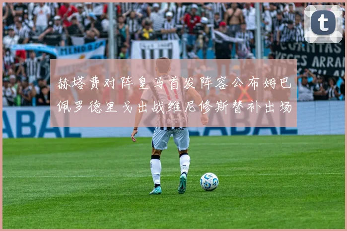 赫塔费对阵皇马首发阵容公布姆巴佩罗德里戈出战维尼修斯替补出场