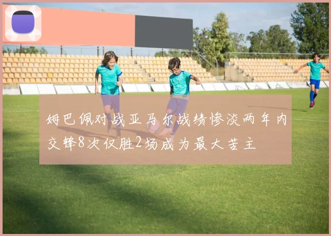 姆巴佩对战亚马尔战绩惨淡两年内交锋8次仅胜2场成为最大苦主