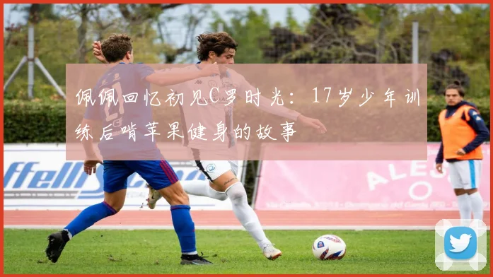 佩佩回忆初见C罗时光：17岁少年训练后啃苹果健身的故事