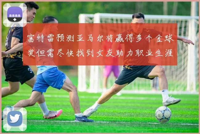 富特雷预测亚马尔将赢得多个金球奖但需尽快找到女友助力职业生涯